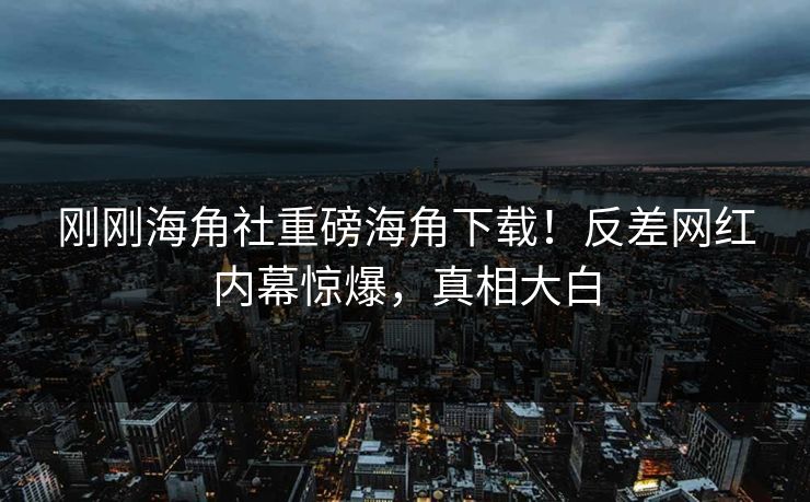刚刚海角社重磅海角下载！反差网红内幕惊爆，真相大白