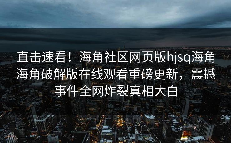 直击速看！海角社区网页版hjsq海角海角破解版在线观看重磅更新，震撼事件全网炸裂真相大白