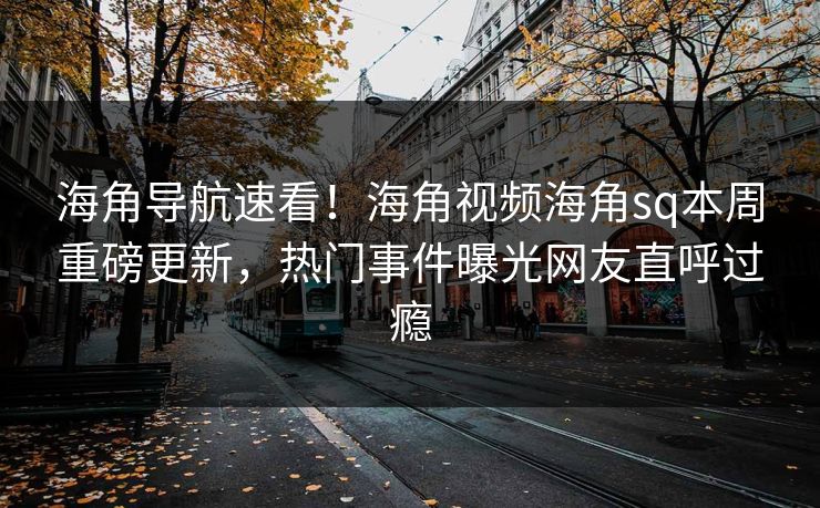 海角导航速看！海角视频海角sq本周重磅更新，热门事件曝光网友直呼过瘾