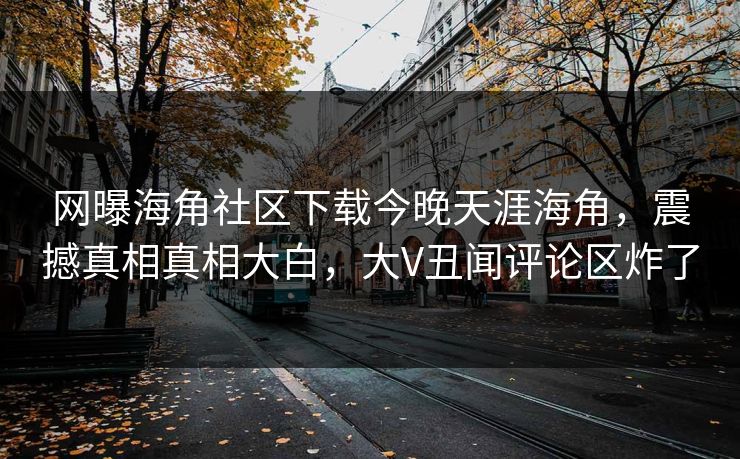 网曝海角社区下载今晚天涯海角，震撼真相真相大白，大V丑闻评论区炸了