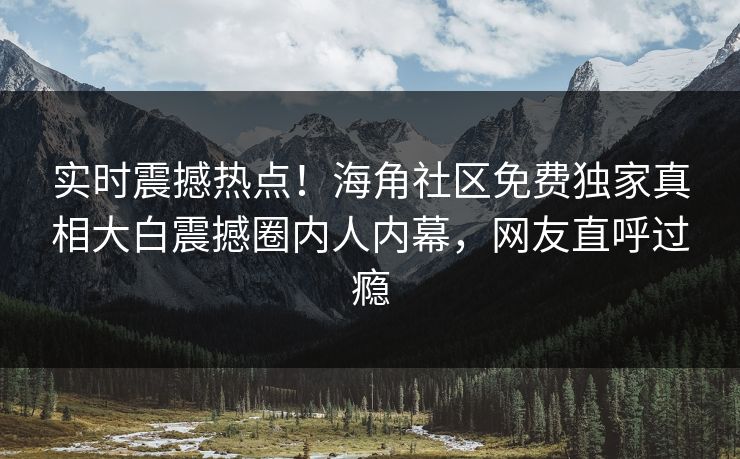 实时震撼热点！海角社区免费独家真相大白震撼圈内人内幕，网友直呼过瘾