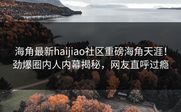 海角最新haijiao社区重磅海角天涯！劲爆圈内人内幕揭秘，网友直呼过瘾
