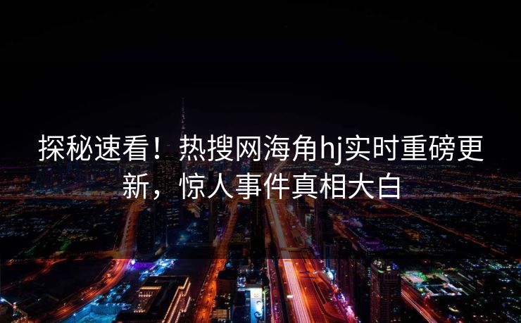 探秘速看！热搜网海角hj实时重磅更新，惊人事件真相大白