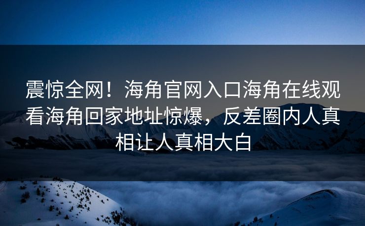 震惊全网！海角官网入口海角在线观看海角回家地址惊爆，反差圈内人真相让人真相大白