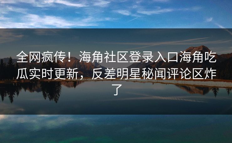全网疯传！海角社区登录入口海角吃瓜实时更新，反差明星秘闻评论区炸了
