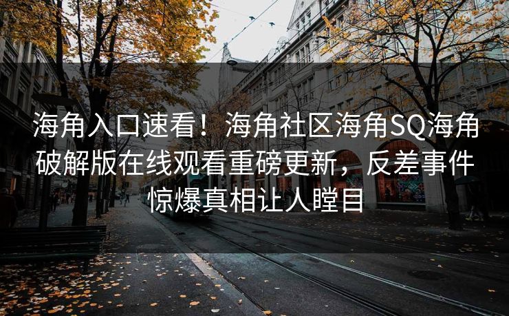 海角入口速看！海角社区海角SQ海角破解版在线观看重磅更新，反差事件惊爆真相让人瞠目