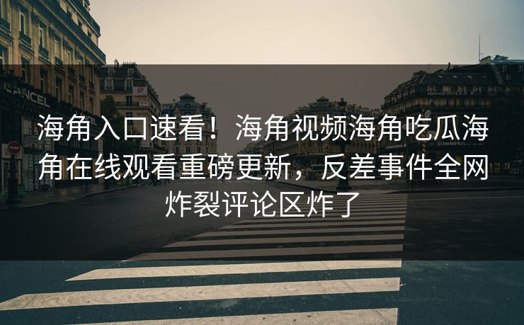 海角入口速看！海角视频海角吃瓜海角在线观看重磅更新，反差事件全网炸裂评论区炸了