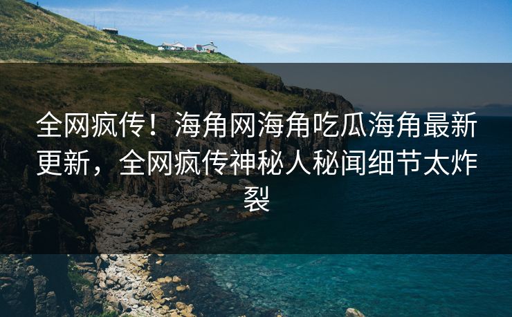 全网疯传！海角网海角吃瓜海角最新更新，全网疯传神秘人秘闻细节太炸裂