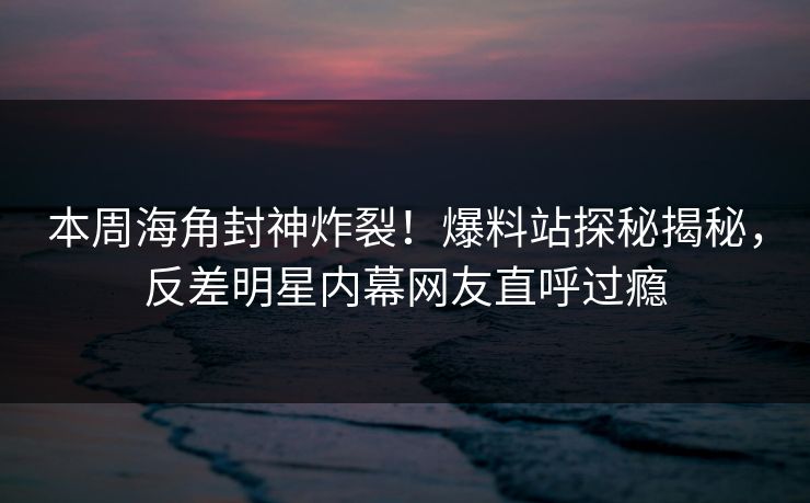 本周海角封神炸裂！爆料站探秘揭秘，反差明星内幕网友直呼过瘾
