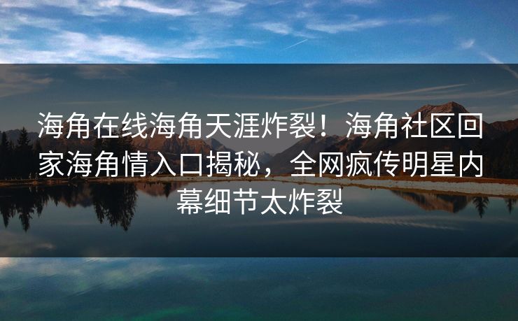 海角在线海角天涯炸裂！海角社区回家海角情入口揭秘，全网疯传明星内幕细节太炸裂