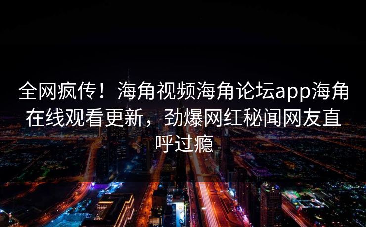 全网疯传！海角视频海角论坛app海角在线观看更新，劲爆网红秘闻网友直呼过瘾