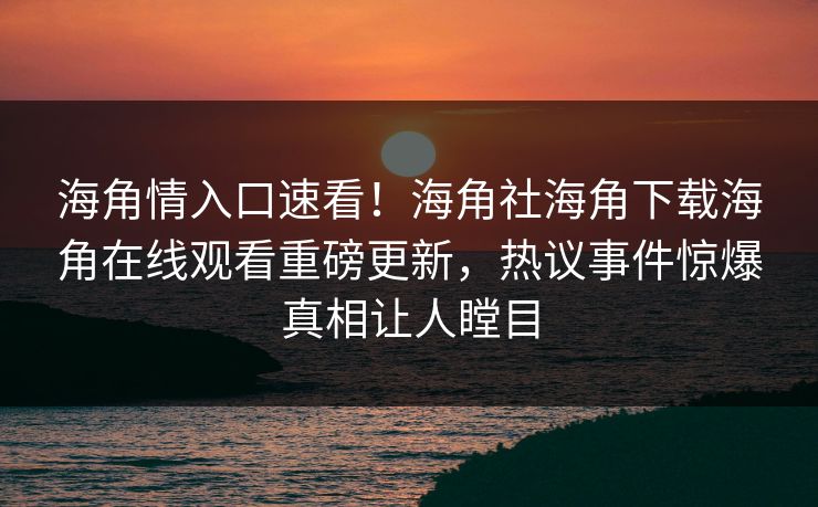 海角情入口速看！海角社海角下载海角在线观看重磅更新，热议事件惊爆真相让人瞠目