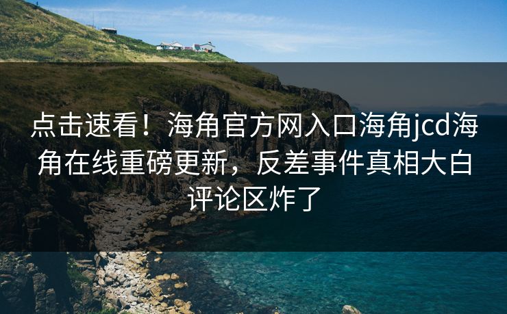 点击速看！海角官方网入口海角jcd海角在线重磅更新，反差事件真相大白评论区炸了