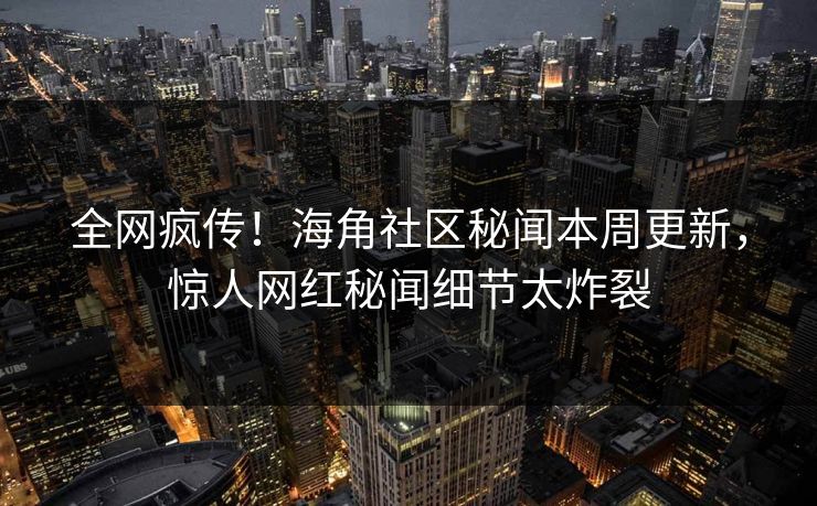 全网疯传！海角社区秘闻本周更新，惊人网红秘闻细节太炸裂