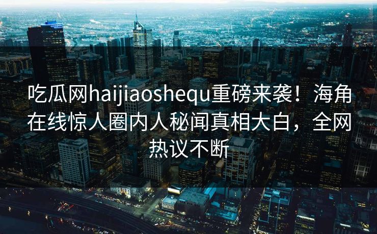 吃瓜网haijiaoshequ重磅来袭！海角在线惊人圈内人秘闻真相大白，全网热议不断