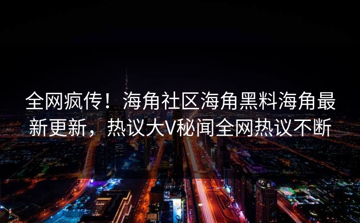 全网疯传！海角社区海角黑料海角最新更新，热议大V秘闻全网热议不断