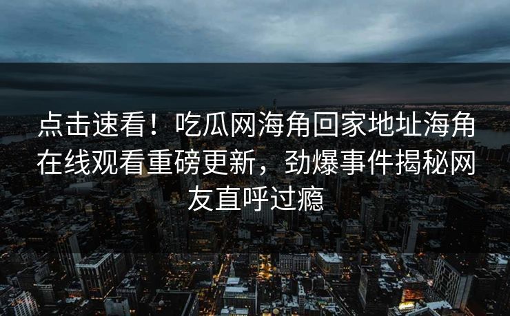 点击速看！吃瓜网海角回家地址海角在线观看重磅更新，劲爆事件揭秘网友直呼过瘾