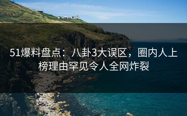 51爆料盘点：八卦3大误区，圈内人上榜理由罕见令人全网炸裂