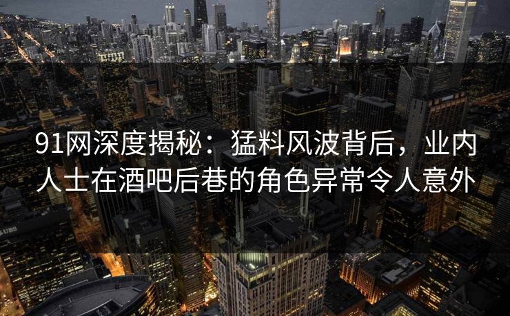 91网深度揭秘：猛料风波背后，业内人士在酒吧后巷的角色异常令人意外