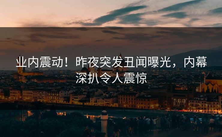 业内震动！昨夜突发丑闻曝光，内幕深扒令人震惊