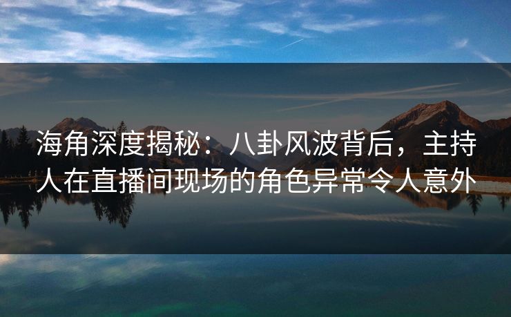 海角深度揭秘：八卦风波背后，主持人在直播间现场的角色异常令人意外