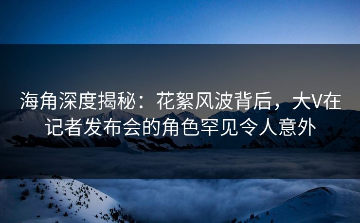 海角深度揭秘：花絮风波背后，大V在记者发布会的角色罕见令人意外