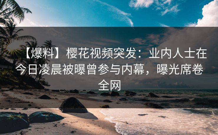 【爆料】樱花视频突发：业内人士在今日凌晨被曝曾参与内幕，曝光席卷全网