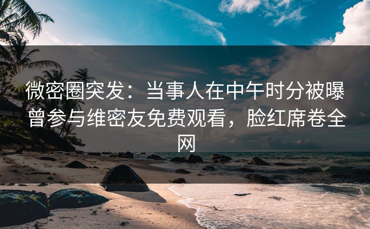 微密圈突发：当事人在中午时分被曝曾参与维密友免费观看，脸红席卷全网