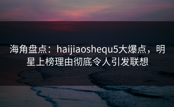 海角盘点：haijiaoshequ5大爆点，明星上榜理由彻底令人引发联想