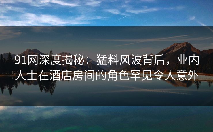 91网深度揭秘：猛料风波背后，业内人士在酒店房间的角色罕见令人意外
