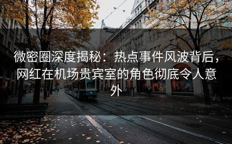 微密圈深度揭秘：热点事件风波背后，网红在机场贵宾室的角色彻底令人意外