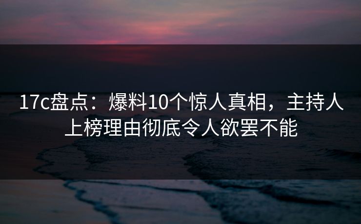 17c盘点：爆料10个惊人真相，主持人上榜理由彻底令人欲罢不能
