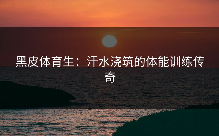 黑皮体育生：汗水浇筑的体能训练传奇
