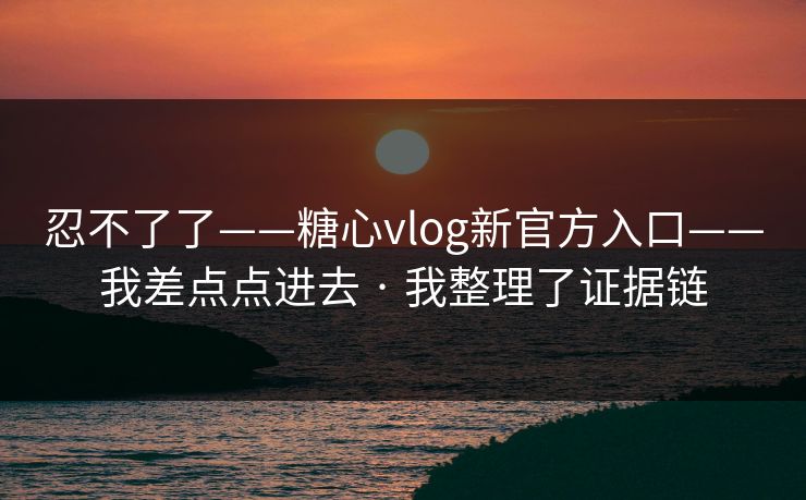 忍不了了——糖心vlog新官方入口——我差点点进去 · 我整理了证据链