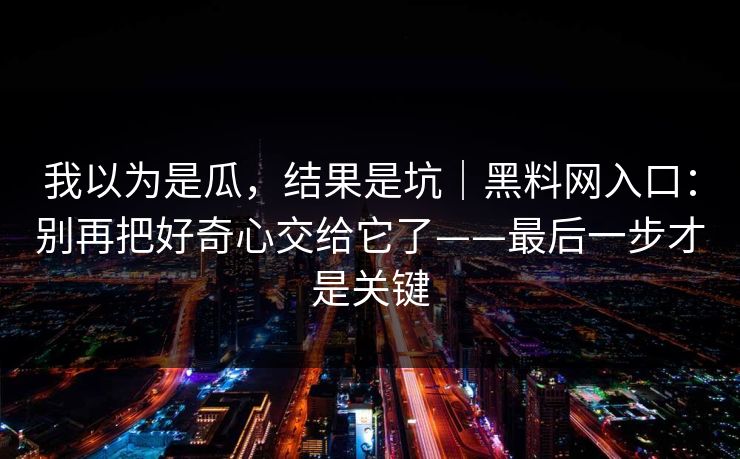 我以为是瓜,结果是坑|黑料网入口:别再把好奇心交给它了——最后一步才是关键 我以为是瓜,结果是坑|黑料网入口:别再把好奇心交给它了——最后一步才是关键