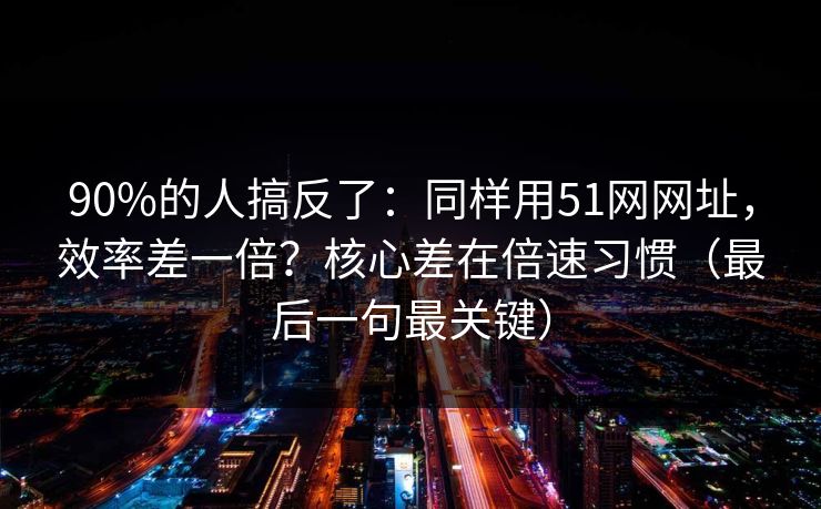 90%的人搞反了：同样用51网网址，效率差一倍？核心差在倍速习惯（最后一句最关键）