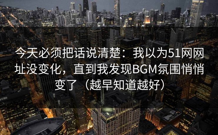 今天必须把话说清楚：我以为51网网址没变化，直到我发现BGM氛围悄悄变了（越早知道越好）
