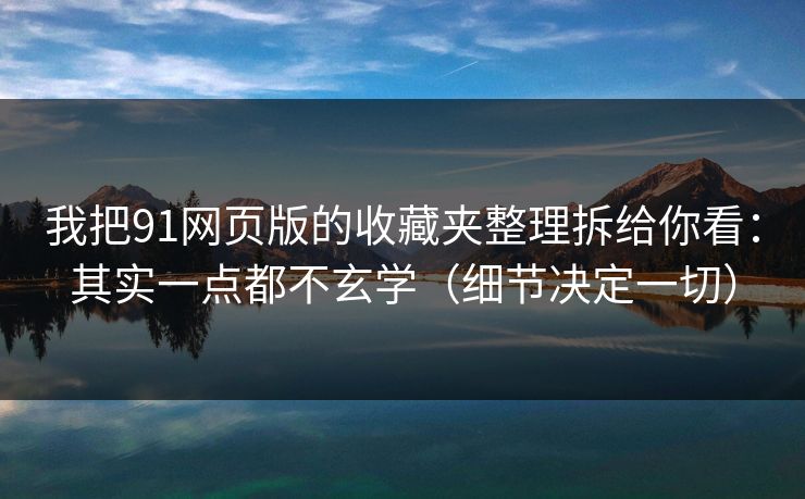 我把91网页版的收藏夹整理拆给你看：其实一点都不玄学（细节决定一切）