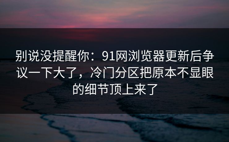 别说没提醒你：91网浏览器更新后争议一下大了，冷门分区把原本不显眼的细节顶上来了