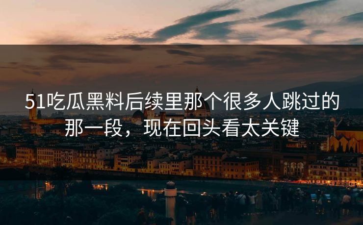 51吃瓜黑料后续里那个很多人跳过的那一段，现在回头看太关键