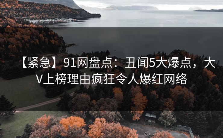 【紧急】91网盘点:丑闻5大爆点,大V上榜理由疯狂令人爆红网络 【紧急】91网盘点:丑闻5大爆点,大V上榜理由疯狂令人爆红网络